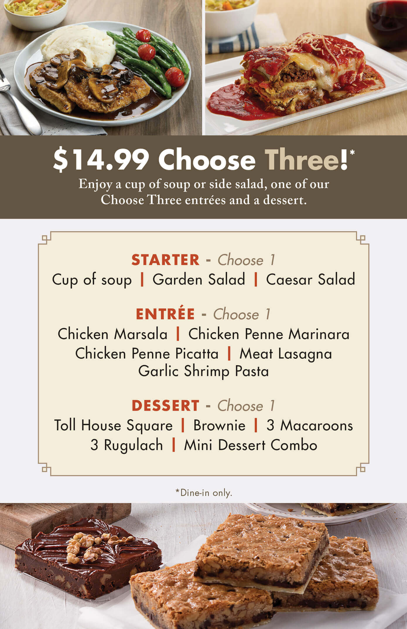 TooJay's Choose 3 Promotion. With our choose three promotion TooJay's will send you on a dining adventure! The first stop of your adventure begins with selecting your Starter, where you will have to decide between a cup of homemade soup, a house salad, or a creamy caesar salad. Your adventure continues by selecting an entrée that will take your tastebuds on a journey full of Italian and Sicilian flavors. You can choose between a Chicken Marsala, Chicken Penne Marinara, Chicken Penne Picatta, Meat Lasagna, or Garlic Shrimp Pasta! This leads you to your final stop, where you will have to make the most challenging decision of your journey— what to have for Dessert! Will your adventure end with a Toll House Square, a decadent Brownie, creamy Macaroons, our timeless Rugualch, or our Mini-Dessert Combo? Stop in today and start your dining adventure!