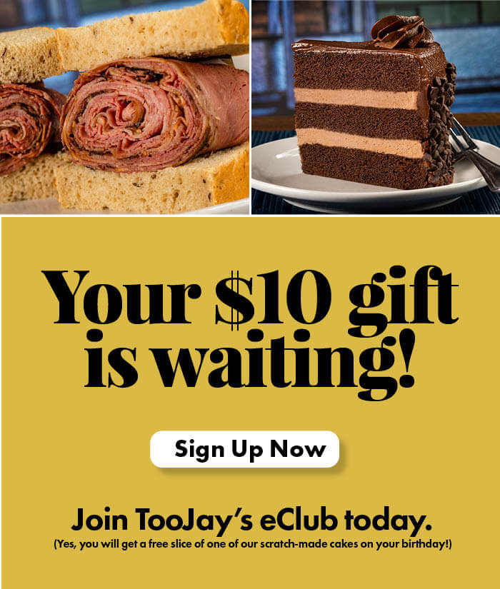 Your $10 gift is waiting! Sign up now! Join TooJay's eClub today. (Yes, you will get a free slice of one of our scratch-made cakes on your birthday!)
